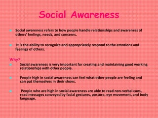 Social Awareness
 Social awareness refers to how people handle relationships and awareness of
others’ feelings, needs, and concerns.
 It is the ability to recognize and appropriately respond to the emotions and
feelings of others.
Why?
 Social awareness is very important for creating and maintaining good working
relationships with other people.
 People high in social awareness can feel what other people are feeling and
can put themselves in their shoes.
 People who are high in social awareness are able to read non-verbal cues,
read messages conveyed by facial gestures, posture, eye movement, and body
language.
 