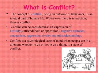 What is Conflict?
• The concept of conflict , being an outcome of behaviors, is an
integral part of human life. Where ever there is interaction,
there is conflict.
• Conflict can be considered as an expression of
hostility(unfriendliness or opposition), negative attitudes,
antagonism, aggression, rivalry and misunderstanding.
• Conflict is a psychological state of mind when people are in a
dilemma whether to do or not to do a thing, is a state of
conflict.
 