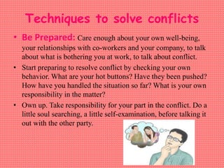 Techniques to solve conflicts
• Be Prepared: Care enough about your own well-being,
your relationships with co-workers and your company, to talk
about what is bothering you at work, to talk about conflict.
• Start preparing to resolve conflict by checking your own
behavior. What are your hot buttons? Have they been pushed?
How have you handled the situation so far? What is your own
responsibility in the matter?
• Own up. Take responsibility for your part in the conflict. Do a
little soul searching, a little self-examination, before talking it
out with the other party.
 