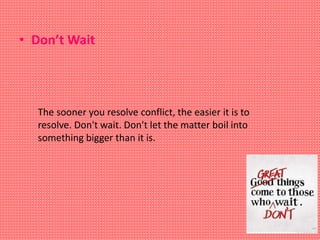 The sooner you resolve conflict, the easier it is to
resolve. Don't wait. Don't let the matter boil into
something bigger than it is.
• Don’t Wait
 