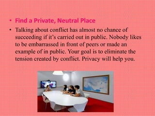 • Find a Private, Neutral Place
• Talking about conflict has almost no chance of
succeeding if it’s carried out in public. Nobody likes
to be embarrassed in front of peers or made an
example of in public. Your goal is to eliminate the
tension created by conflict. Privacy will help you.
 