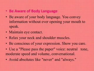 • Be Aware of Body Language
• Be aware of your body language. You convey
information without ever opening your mouth to
speak.
• Maintain eye contact.
• Relax your neck and shoulder muscles.
• Be conscious of your expression. Show you care.
• Use a "Please pass the paper" voice: neutral tone,
moderate speed and volume, conversational.
• Avoid absolutes like "never" and "always."
 