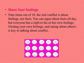 • Share Your Feelings
• Nine times out of 10, the real conflict is about
feelings, not facts. You can argue about facts all day,
but everyone has a right to his or her own feelings.
Owning your own feelings, and caring about others',
is key to talking about conflict.
 
