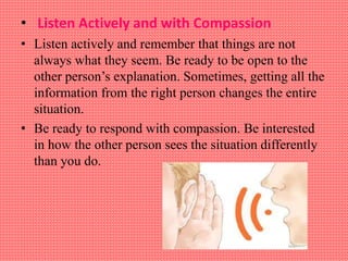 • Listen Actively and with Compassion
• Listen actively and remember that things are not
always what they seem. Be ready to be open to the
other person’s explanation. Sometimes, getting all the
information from the right person changes the entire
situation.
• Be ready to respond with compassion. Be interested
in how the other person sees the situation differently
than you do.
 