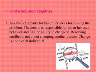 • Find a Solution Together
• Ask the other party for his or her ideas for solving the
problem. The person is responsible for his or her own
behavior and has the ability to change it. Resolving
conflict is not about changing another person. Change
is up to each individual.
 