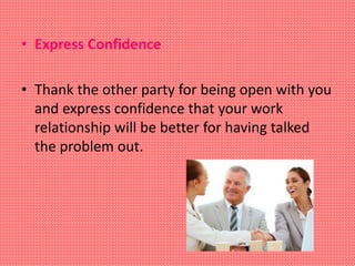 • Express Confidence
• Thank the other party for being open with you
and express confidence that your work
relationship will be better for having talked
the problem out.
 