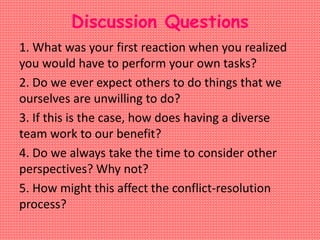 Discussion Questions
1. What was your first reaction when you realized
you would have to perform your own tasks?
2. Do we ever expect others to do things that we
ourselves are unwilling to do?
3. If this is the case, how does having a diverse
team work to our benefit?
4. Do we always take the time to consider other
perspectives? Why not?
5. How might this affect the conflict-resolution
process?
 