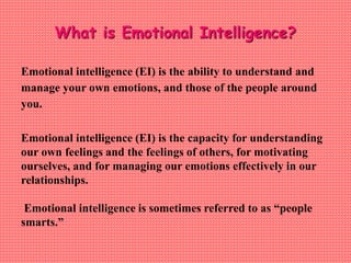 What is Emotional Intelligence?
Emotional intelligence (EI) is the ability to understand and
manage your own emotions, and those of the people around
you.
Emotional intelligence (EI) is the capacity for understanding
our own feelings and the feelings of others, for motivating
ourselves, and for managing our emotions effectively in our
relationships.
Emotional intelligence is sometimes referred to as “people
smarts.”
 