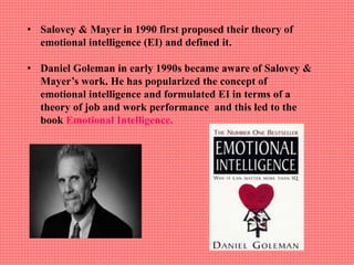 • Salovey & Mayer in 1990 first proposed their theory of
emotional intelligence (EI) and defined it.
• Daniel Goleman in early 1990s became aware of Salovey &
Mayer’s work. He has popularized the concept of
emotional intelligence and formulated EI in terms of a
theory of job and work performance and this led to the
book Emotional Intelligence.
 