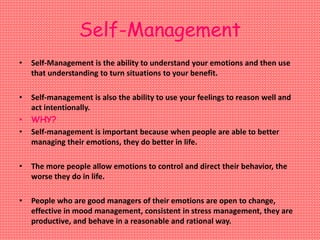Self-Management
• Self-Management is the ability to understand your emotions and then use
that understanding to turn situations to your benefit.
• Self-management is also the ability to use your feelings to reason well and
act intentionally.
• WHY?
• Self-management is important because when people are able to better
managing their emotions, they do better in life.
• The more people allow emotions to control and direct their behavior, the
worse they do in life.
• People who are good managers of their emotions are open to change,
effective in mood management, consistent in stress management, they are
productive, and behave in a reasonable and rational way.
 