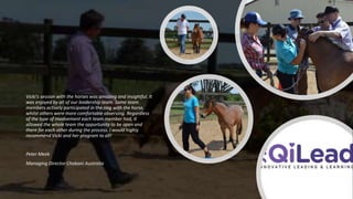 Vicki's session with the horses was amazing and insightful. It
was enjoyed by all of our leadership team. Some team
members actively participated in the ring with the horse,
whilst others were more comfortable observing. Regardless
of the type of involvement each team member had, it
allowed the whole team the opportunity to be open and
there for each other during the process. I would highly
recommend Vicki and her program to all!
Peter Meek
Managing Director Chobani Australia
 