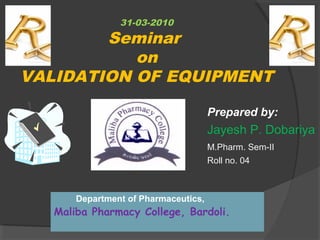 31-03-2010 
Seminar 
on 
VALIDATION OF EQUIPMENT 
Prepared by: 
Jayesh P. Dobariya 
M.Pharm. Sem-II 
Roll no. 04 
Department of Pharmaceutics, 
Maliba Pharmacy College, Bardoli. 
 