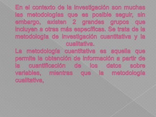 En el contexto de la investigación son muchas las metodologías que es posible seguir, sin embargo, existen 2 grandes grupos que incluyen a otras más específicas. Se trata de la metodología de investigación cuantitativa y la cualitativa.La metodología cuantitativa es aquella que permite la obtención de información a partir de la cuantificación de los datos sobre variables, mientras que la metodología cualitativa, 