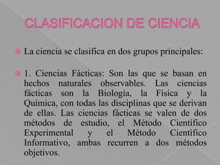 CLASIFICACION DE CIENCIA<br />La ciencia se clasifica en dos grupos principales:<br />1. Ciencias Fácticas: Son las que se...
