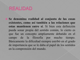 REALIDADSe denomina realidad al conjunto de las cosas existentes, como así también a las relaciones que estas mantienen entre sí. Si bien esta definición pueda sonar propia del sentido común, lo cierto es que fue un concepto ampliamente debatido en el campo de la filosofía por mucho tiempo. Básicamente la dificultad siempre estribó en el grado de importancia que se le daba al papel de los sentidos en la comprensión del mundo.