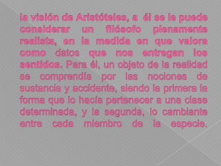 la visión de Aristóteles, a  él se le puede considerar un filósofo plenamente realista, en la medida en que valora como datos que nos entregan los sentidos. Para él, un objeto de la realidad se comprendía por las nociones de sustancia y accidente, siendo la primera la forma que lo hacía pertenecer a una clase determinada, y la segunda, lo cambiante entre cada miembro de la especie. 