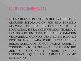 CONOCIMIENTOES UNA RELACION ENTRE SUJETO Y OBJETO, ES ADQUIRIR INFORMACION POR UNA PERSONA ATRAVEZ DE LA EXPERIENCIA O LA EDUCACION, EN LA COMPRENSION TEORICA O PRACTICA DE UN TEMA, ES UNA INFORMACION VERDADERA, CUANDO USAS EL METODO DE INVESTIGACION PARA PODER ACLARAR SUS DUDAS ACERCA DE LO QUE DESEAS SABER. EL CONOCIMIENTO ES PERSONAL EN EL SENTIDO QUE SE ORIGINA Y RESIDE EN LAS PERSONAS, QUE LO ASIMILAN COMO RESULTADO