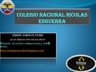 COLEGIO NACIONAL NICOLAS
ESGUERRA
EDIFICAMOS FUTURO
JUAN DIEGO TOVAR GUZMAN
㣻EMAIL: JUANTOLVAR88@GMAILC.OM㱿
BLOG:
http://ticdiegotovar806.blogspot.com/

 