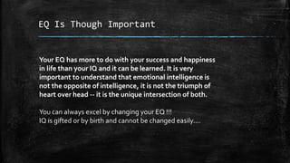 EQ Is Though Important
Your EQ has more to do with your success and happiness
in life than your IQ and it can be learned. It is very
important to understand that emotional intelligence is
not the opposite of intelligence, it is not the triumph of
heart over head -- it is the unique intersection of both.
You can always excel by changing your EQ !!!
IQ is gifted or by birth and cannot be changed easily....
 
