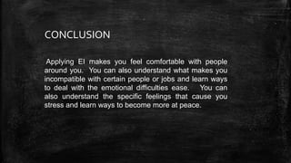 Applying EI makes you feel comfortable with people
around you. You can also understand what makes you
incompatible with certain people or jobs and learn ways
to deal with the emotional difficulties ease. You can
also understand the specific feelings that cause you
stress and learn ways to become more at peace.
CONCLUSION
 
