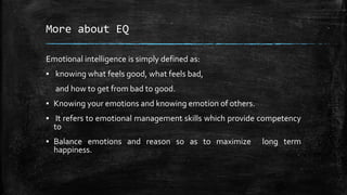 More about EQ
Emotional intelligence is simply defined as:
▪ knowing what feels good, what feels bad,
and how to get from bad to good.
▪ Knowing your emotions and knowing emotion of others.
▪ It refers to emotional management skills which provide competency
to
▪ Balance emotions and reason so as to maximize long term
happiness.
 