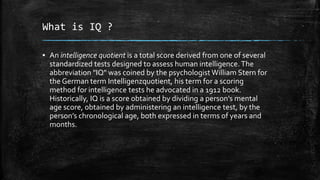 What is IQ ?
▪ An intelligence quotient is a total score derived from one of several
standardized tests designed to assess human intelligence. The
abbreviation "IQ" was coined by the psychologist William Stern for
the German term Intelligenzquotient, his term for a scoring
method for intelligence tests he advocated in a 1912 book.
Historically, IQ is a score obtained by dividing a person’s mental
age score, obtained by administering an intelligence test, by the
person’s chronological age, both expressed in terms of years and
months.
 