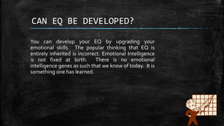 CAN EQ BE DEVELOPED?
You can develop your EQ by upgrading your
emotional skills. The popular thinking that EQ is
entirely inherited is incorrect. Emotional Intelligence
is not fixed at birth. There is no emotional
intelligence genes as such that we know of today. It is
something one has learned.
 