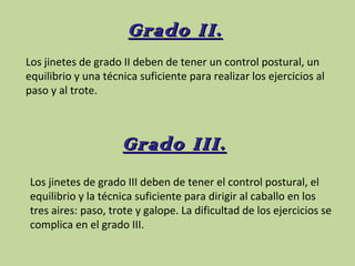 Grado II.
Los jinetes de grado II deben de tener un control postural, un
equilibrio y una técnica suficiente para realizar los ejercicios al
paso y al trote.

Grado III.
Los jinetes de grado III deben de tener el control postural, el
equilibrio y la técnica suficiente para dirigir al caballo en los
tres aires: paso, trote y galope. La dificultad de los ejercicios se
complica en el grado III.

 