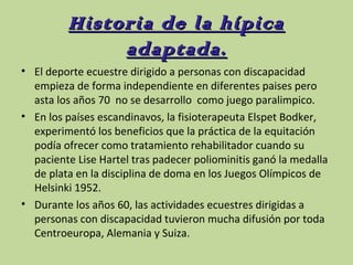 Historia de la hípica
adaptada.
• El deporte ecuestre dirigido a personas con discapacidad
empieza de forma independiente en diferentes paises pero
asta los años 70 no se desarrollo como juego paralimpico.
• En los países escandinavos, la fisioterapeuta Elspet Bodker,
experimentó los beneficios que la práctica de la equitación
podía ofrecer como tratamiento rehabilitador cuando su
paciente Lise Hartel tras padecer poliominitis ganó la medalla
de plata en la disciplina de doma en los Juegos Olímpicos de
Helsinki 1952.
• Durante los años 60, las actividades ecuestres dirigidas a
personas con discapacidad tuvieron mucha difusión por toda
Centroeuropa, Alemania y Suiza.

 