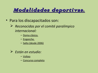 Modalidades deportivas.
• Para los discapacitados son:
 Reconocidas por el comité paralímpico
internacional:
– Doma clásica.
– Enganche.
– Salto (desde 2006)

 Están en estudio:
– Volteo
– Concurso completo

 