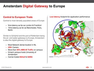 Amsterdam Digital Gateway to Europe


   Central to European Trade                                     Low latency footprint for application performance

   Central to most densely populated areas of Europe

       – 5ms latency as far as London & Frankfurt
       – 10ms latency as far as Manchester, Paris,
         Berlin


   Similar to Schiphol and the port of Rotterdam being
   the air- and water-gateways to Europe, Amsterdam
   is also the digital gateway to Europe.

       – Most Network dense location in NL
       – 250+ Cariers
       – More than 50% AMS-IX Traffic on campus
       – Hi-tech campus hosts University of
         Amsterdam
       – Carrier-hotels Nikhef & SARA




© 2013 Equinix Inc.                                  www.equinix.com                                                 13
 