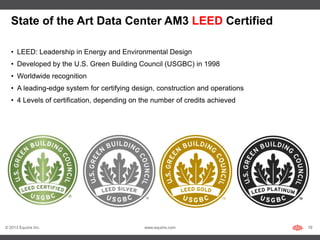State of the Art Data Center AM3 LEED Certified

   • LEED: Leadership in Energy and Environmental Design
   • Developed by the U.S. Green Building Council (USGBC) in 1998
   • Worldwide recognition
   • A leading-edge system for certifying design, construction and operations
   • 4 Levels of certification, depending on the number of credits achieved




© 2013 Equinix Inc.                          www.equinix.com                    19
 