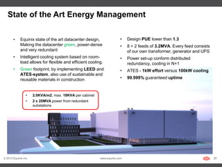 State of the Art Energy Management

       •     Equinix state of the art datacenter design,               •    Design PUE lower than 1.3
             Making the datacenter green, power-dense                  •    8 + 2 feeds of 3.2MVA. Every feed consists
             and very redundant                                             of our own transformer, generator and UPS
       •     Intelligent cooling system based on room-                 •    Power set-up conform distributed
             load allows for flexible and efficient cooling.                redundancy, cooling in N+1
       •     Green footprint, by implementing LEED and                 •    ATES - 1kW effort versus 100kW cooling
             ATES-system, also use of sustainable and
             reusable materials in construction                        •    99.999% guaranteed uptime



                 •    2.0KVA/m2, max. 18KVA per cabinet
                 •    2 x 20MVA power from redundant
                      substations




© 2013 Equinix Inc.                                       www.equinix.com                                                20
 