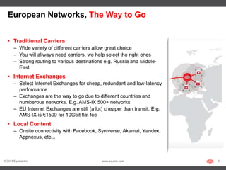 European Networks, The Way to Go


   • Traditional Carriers
       – Wide variety of different carriers allow great choice
       – You will allways need carriers, we help select the right ones
       – Strong routing to various destinations e.g. Russia and Middle-
         East
   • Internet Exchanges
       – Select Internet Exchanges for cheap, redundant and low-latency
         performance
       – Exchanges are the way to go due to different countries and
         numberous networks. E.g. AMS-IX 500+ networks
       – EU Internet Exchanges are still (a lot) cheaper than transit. E.g.
         AMS-IX is €1500 for 10Gbit flat fee
   • Local Content
       – Onsite connectivity with Facebook, Syniverse, Akamai, Yandex,
         Appnexus, etc...



© 2013 Equinix Inc.                            www.equinix.com                32
 