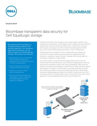 Solution Brief



Bloombase transparent data security for
Dell EqualLogic storage
                                             Traditional Information Technology security studies regard outsiders as the
  Bloombase Spitfire StoreSafe is a          originators of cyber-attacks. Technologies such as firewalls, Intrusion Detection
  versatile software platform that           Systems (IDS), Intrusion Prevention Systems (IPS), content filters, anti-virus,
  provides agentless, non-disruptive,        anti-malware, anti-spyware, SSL-VPN, Unified Threat Management (UTM),
  application transparent, at-rest           all sit at the frontline defending the perimeter of core IT infrastructure.
  data encryption on Dell EqualLogic         Data breaches have increased in terms of spread and scale, despite the
  storage. The solution can help you:        numerous IT security measures and best practices implemented. Data
                                             exposure is caused by a range of threats: hardware theft, backup tape loss,
  •	 Maximize your return on investment      viral attacks, malwares or insider threats.
     (ROI) with easy-to-implement,
     scalable security-hardened EqualLogic   As unknown attacks, insider threats and targeted attacks are on the rise,
     iSCSI SAN storage systems               sensitive plain-text data residing on core enterprise storage leaves computing
                                             and business automation systems with huge vulnerabilities. Many users are
  •	 Easily manage security rules and        relying on encryption technologies to ward off those threats and avoid massive
     encryption policies of your data        data exposure. Encryption of at-rest data is technically perceived as the last
  •	 Protect your business critical          line of defense as stated in numerous industry best practices. Nevertheless,
     and time sensitive data                 enterprises adopting application-specific encryption usually have to put forth
                                             tremendous effort on implementation and as a result push the mission-critical
  •	 Quickly and securely retrieve your
                                             applications towards degraded performance and increased risks.
     secret data for various trusted and
     authorized requests including
     regulatory compliance
 