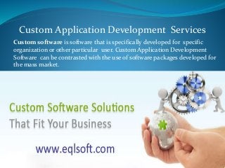 Custom software is software that is specifically developed for specific
organization or other particular user. Custom Application Development
Software can be contrasted with the use of software packages developed for
the mass market.
Custom Application Development Services
 