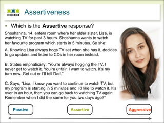 Assertiveness
 Which is the Assertive response?
Shoshanna, 14, enters room where her older sister, Lisa, is
watching TV for past 3 hours. Shoshanna wants to watch
her favourite program which starts in 5 minutes. So she:
A. Knowing Lisa always hogs TV set when she has it, decides
to go upstairs and listen to CDs in her room instead.

B. States emphatically: “You’re always hogging the TV. I
never get to watch it. You’re unfair. I want to watch. It’s my
turn now. Get out or I’ll tell Dad.”

C. Says, “Lisa, I know you want to continue to watch TV, but
my program is starting in 5 minutes and I’d like to watch it. It’s
over in an hour, then you can go back to watching TV again.
Remember when I did the same for you two days ago?”

    Passive                           Assertive                      Aggressive
 