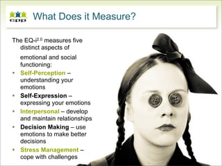 What Does it Measure?

The EQ-i2.0 measures five
  distinct aspects of
    emotional and social
    functioning:
   Self-Perception –
    understanding your
    emotions
   Self-Expression –
    expressing your emotions
   Interpersonal – develop
    and maintain relationships
   Decision Making – use
    emotions to make better
    decisions
   Stress Management –
    cope with challenges
 