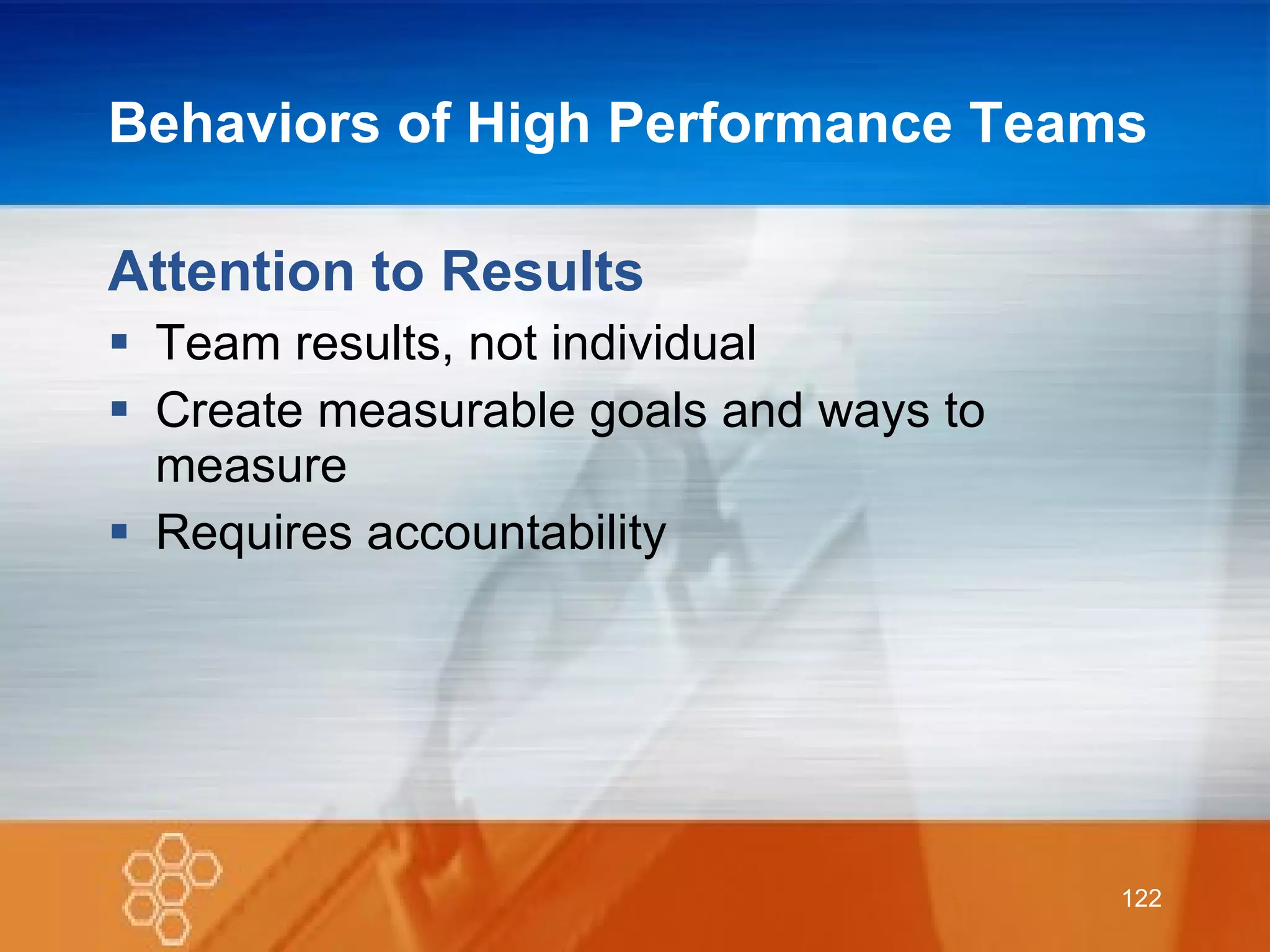 Behaviors of High Performance Teams  Attention to Results Team results, not individual Create measurable goals and ways to measure Requires accountability 