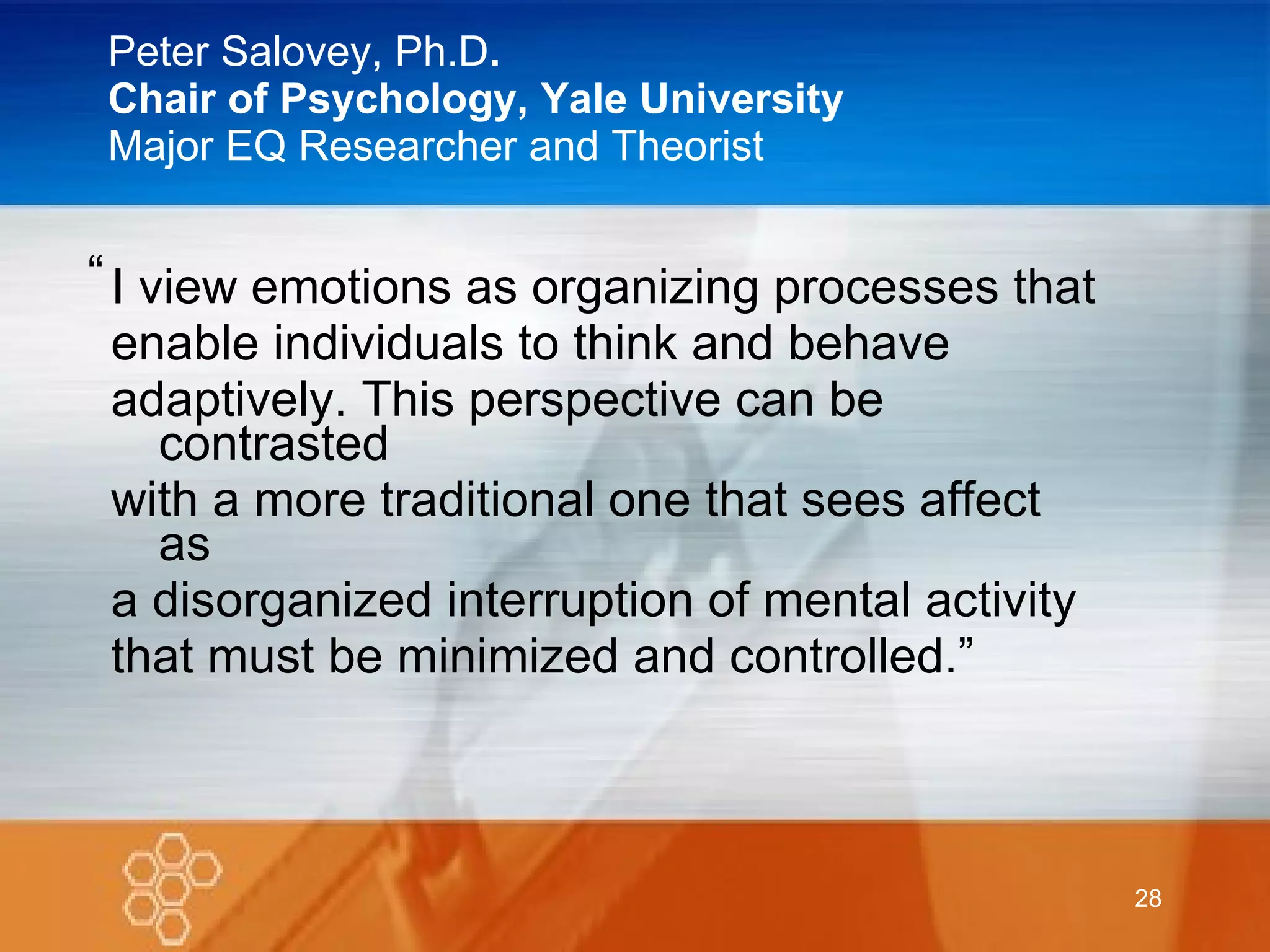 Peter Salovey, Ph.D . Chair of Psychology, Yale University Major EQ Researcher and Theorist I view emotions as organizing processes that  enable individuals to think and behave adaptively. This perspective can be contrasted with a more traditional one that sees affect as a disorganized interruption of mental activity that must be minimized and controlled.” “ 