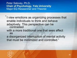 Peter Salovey, Ph.D . Chair of Psychology, Yale University Major EQ Researcher and Theorist I view emotions as organizing processes that  enable individuals to think and behave adaptively. This perspective can be contrasted with a more traditional one that sees affect as a disorganized interruption of mental activity that must be minimized and controlled.” “ 