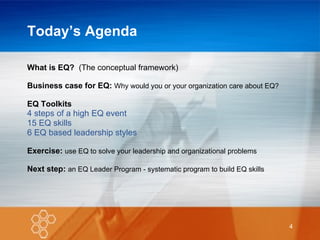 Today’s Agenda What is EQ?  (The conceptual framework) Business case for EQ:   Why would you or your organization care about EQ? EQ Toolkits   4 steps of a high EQ event 15 EQ skills 6 EQ based leadership styles Exercise:  use EQ to solve your leadership and organizational problems Next step:  an EQ Leader Program - systematic program to build EQ skills 