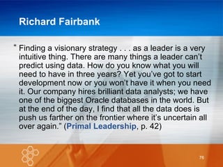 Richard Fairbank “ Finding a visionary strategy . . . as a leader is a very intuitive thing. There are many things a leader can’t predict using data. How do you know what you will need to have in three years? Yet you’ve got to start development now or you won’t have it when you need it. Our company hires brilliant data analysts; we have one of the biggest Oracle databases in the world. But at the end of the day, I find that all the data does is push us farther on the frontier where it’s uncertain all over again.” ( Primal Leadership , p. 42) 
