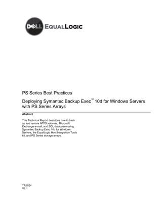 PS Series Best Practices
Deploying Symantec Backup Exec™ 10d for Windows Servers
with PS Series Arrays
Abstract

This Technical Report describes how to back
up and restore NTFS volumes, Microsoft
Exchange e-mail, and SQL databases using
Symantec Backup Exec 10d for Windows
Servers, the EqualLogic Host Integration Tools
kit, and PS Series storage arrays.




TR1024
V1.1
 