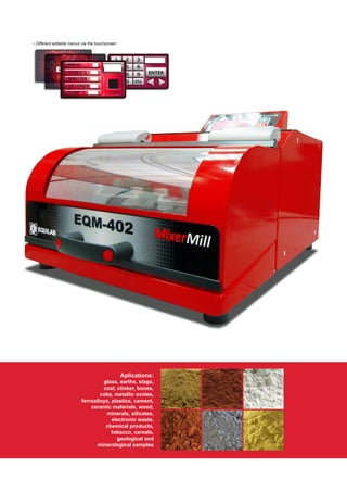 Aplications:
glass, earths, slags,
coal, clinker, bones,
coke, metallic oxides,
ferroalloys, plastics, cement,
ceramic materials, wood,
minerals, silicates,
electronic waste,
chemical products,
tobacco, cereals,
geological and
mineralogical samples
• Different editable menus via the touchscreen
 