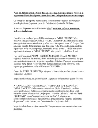 Nem no Antigo nem no Novo Testamentos ruach ou pneuma se referem a
alguma entidade inteligente capaz de existir independentemente do corpo.
Os conceitos de espírito e alma como são usualmente aceitos e divulgados
pelo Espiritismo (e grande parte do Cristianismo) não são Bíblicos.
A palavra Nephesh traduzida como “alma” nunca se refere a um centro
indestrutível do ser.
Considere-se também que a Bíblia ensina que a "VIDA ETERNA" só é
possível através de Jesus Cristo, o "FILHO DE DEUS". Existem muitíssimas
passagens que assim o ensinam, porém, vou citar apenas uma: - " Porque Deus
amou ao mundo de tal maneira que deu o seu Filho Unigênito, para que todo
aquele que Nele crê, não pereça, mas tenha a vida eterna". - Fica bem claro
aquí neste texto que a "VIDA ETERNA" só é possível pela fé em Jesus!
Nas experiências de "EQM - EXPERIÊNCIAS DE QUASE MORTE",
segundo os relatos da Internet, dão a entender justamente ao contrário do que
apresentei anteriormente, segundo os padrões Cristãos. Passan a sensação que
fazemos parte de um "todo" imortal, numa dimensão extra-corpórea, com
alguns propondo uma vísão nitidamente "ESPÍRITA".
Quem foi JESUS CRISTO? Veja isto para poder avaliar melhor os conceitos e
os padrões Cristãos:
https://pt.slideshare.net/josemoraes1612/grandes-testemunhos-quem-foi-jesus
A "DUALIDADE": "BEM E MAL" , "JESUS CRISTO E SATANÁS",
"VIDA E MORTE" é claramente ensinada na Bíblia. É ensinado também
sobre contrafações Satânicas, principalmente nos últimos dias. Para você
entender sobre "últimos dias", veja que a "História Universal" terá um "FIM
COLETIVO", e não "sucessivas reencarnações". A julgar pelos
acontecimentos noticiados pela imprensa em geral sobre "guerras e rumores
de guerras", entre outros, este fim não tardará. Veja estes links:
https://pt.slideshare.net/josemoraes1612/o-porque-e-o-para-qu-das-invenes-
modernas
 