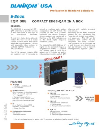 Professional Headend Solutions



         EQM 008                        COMPACT EDGE-QAM IN A BOX
         GENERAL
         The EQM 008 is generating 8 RF -         unicast or multicast data packets          channels with multiple programs
         QAM channels to provide services         encapsulated in UDP format. The            and services.
         to the subscribers at the edge of        payload of the UDP packets,                Processing of the MPEG transport
         the     distribution    networks.        compliant DVB MPEG-2 transport             stream like PCR restamping and
                                                  stream packets, are transferred to         “insertion of limited zero-packets”
         A small form factor design allows to     the input of the QAM modulator and         are supported.     The NIT can be
         install this tiny box in a street        to the direct digital frequency            extracted from another TS and
         cabinet to serve small and special       conversion (DDS).                          integrated into these channels.
         areas like communities or a campus                                                  The modulator can be controlled via
         with selectable video content, or        The output of the EQM 008 is a RF-         a web browser on a local PC and
         up to 10 EQM 008 modules in a            Signal in the selected frequency           can be integrated into a network
         4RU 19” chassis.                         range between 47 MHz ... 1 GHz that        management system (NMS).
                                                  can directly feed a local CATV
         The MPEG transport streams (TS)          network or HFC cluster as well as
         are supplied over IP-networks as         individual communities up to 8 QAM

                                                                     M!
                                                            ED GE-QA
                                                 The real




         FEATURES
           IP-Input
           1 x GigEthernet 1000Base-T                                                               size comparison
           RJ 45 Connector                                                                              example

           QAM Modulation                                     EDGE-QAM 19” FAMILY:
           DVB-C Standard EN 300429 Annex A/C*
                                                                 EQM 208
           ITU-T J.83 Annex B (optional)
                                                                 1 x GigEthernet 1000Base-T
           32 ... 256 QAM
                                                                 8 QAM channels
           8 Transport streams for the                                                                                EQM 008
                                                                 8 Transport streams selectable
           GbE-Input + 1 for external NIT*                                                                            EDGE-QAM
           PCR-Correction, flexible datarate                                                                            in a box
                                                                 EQM 216
                                                                 2 x GigEthernet 1000Base-T
           RF
B-EDGE




                                                                 16 QAM channels
           Direct Digital Synthesis (DDS)
                                                                 16 Transport streams selectable
           Frequency Range 47 MHz...1 GHz
           8 Output Channels
                                                                  EQM 224
           Configuration/Monitoring                               3 x GigEthernet 1000Base-T
           Web-Server                                             24 QAM channels
           SNMP-Agent for NMS                                     24 Transport streams selectable


           *): The NIT can be exchanged by adding a 9th TS containing an actual one (Not for Annex-B Version)
 