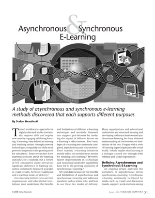 Asynchronous Synchronous
                 E-Learning
                                                   &

A study of asynchronous and synchronous e-learning
methods discovered that each supports different purposes
By Stefan Hrastinski




T
       oday’s workforce is expected to be   and limitations of different e-learning   Many organizations and educational
       highly educated and to continu-      techniques and methods. Research          institutions are interested in using and
       ally improve skills and acquire      can support practitioners by study-       developing both asynchronous and syn-
new ones by engaging in lifelong learn-     ing the impact of different factors on    chronous e-learning, but have a limited
ing. E-learning, here defined as learning   e-learning’s effectiveness. Two basic     understanding of the benefits and limi-
and teaching online through network         types of e-learning are commonly com-     tations of the two. I began with a view
technologies, is arguably one of the most   pared, asynchronous and synchronous.      of learning as participation in the social
powerful responses to the growing need      Until recently, e-learning initiatives    world,5 which implies that learning is
for education.1 Some researchers have       mainly relied on asynchronous means       a dialogue carried out through both
expressed concern about the learning        for teaching and learning.3 However,      internal and social negotiation.6
outcomes for e-learners, but a review       recent improvements in technology
of 355 comparative studies reveals no       and increasing bandwidth capabilities     Defining Asynchronous and
significant difference in learning out-     have led to the growing popularity of     Synchronous E-Learning
comes, commonly measured as grades          synchronous e-learning.4                     An ongoing debate addresses the
or exam results, between traditional          My work has focused on the benefits     usefulness of asynchronous versus
and e-learning modes of delivery.2          and limitations of asynchronous and       synchronous e-learning. Asynchronous
  For e-learning initiatives to succeed,    synchronous e-learning and addresses      e-learning, commonly facilitated by
organizations and educational insti-        questions such as when, why, and how      media such as e-mail and discussion
tutions must understand the benefits        to use these two modes of delivery.       boards, supports work relations among


© 2008 Stefan Hrastinski                                                                     Number 4 2008 •   E D U C A U S E Q U A R T E R LY
                                                                                                                                                  51
 