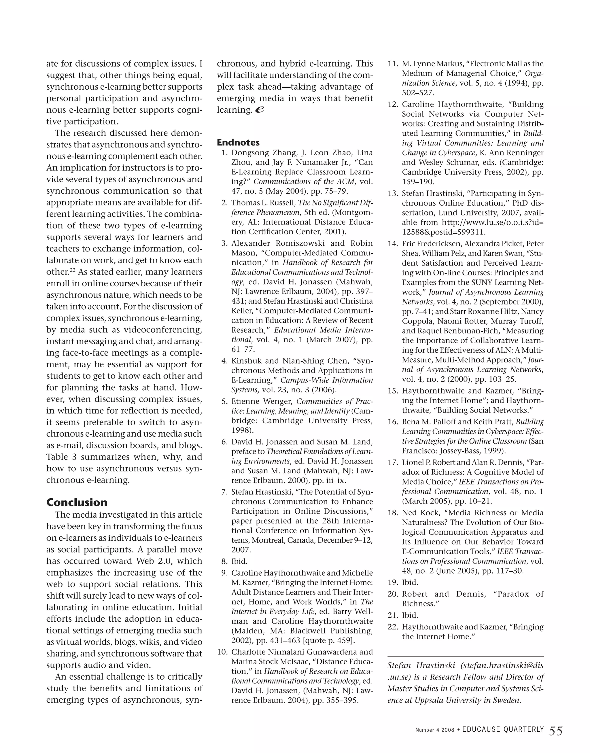 ate for discussions of complex issues. I     chronous, and hybrid e-learning. This              11. M. Lynne Markus, “Electronic Mail as the
suggest that, other things being equal,      will facilitate understanding of the com-              Medium of Managerial Choice,” Orga-
                                                                                                    nization Science, vol. 5, no. 4 (1994), pp.
synchronous e-learning better supports       plex task ahead—taking advantage of
                                                                                                    502–527.
personal participation and asynchro-         emerging media in ways that benefit
                                                                                                12. Caroline Haythornthwaite, “Building
nous e-learning better supports cogni-       learning. e                                            Social Networks via Computer Net-
tive participation.                                                                                 works: Creating and Sustaining Distrib-
   The research discussed here demon-                                                               uted Learning Communities,” in Build-
strates that asynchronous and synchro-       Endnotes                                               ing Virtual Communities: Learning and
nous e-learning complement each other.        1. Dongsong Zhang, J. Leon Zhao, Lina                 Change in Cyberspace, K. Ann Renninger
                                                 Zhou, and Jay F. Nunamaker Jr., “Can               and Wesley Schumar, eds. (Cambridge:
An implication for instructors is to pro-        E-Learning Replace Classroom Learn-                Cambridge University Press, 2002), pp.
vide several types of asynchronous and           ing?” Communications of the ACM, vol.              159–190.
synchronous communication so that                47, no. 5 (May 2004), pp. 75–79.               13. Stefan Hrastinski, “Participating in Syn-
appropriate means are available for dif-      2. Thomas L. Russell, The No Significant Dif-         chronous Online Education,” PhD dis-
ferent learning activities. The combina-         ference Phenomenon, 5th ed. (Montgom-              sertation, Lund University, 2007, avail-
tion of these two types of e-learning            ery, AL: International Distance Educa-             able from http://www.lu.se/o.o.i.s?id=
                                                 tion Certification Center, 2001).                  12588&postid=599311.
supports several ways for learners and
                                              3. Alexander Romiszowski and Robin                14. Eric Fredericksen, Alexandra Picket, Peter
teachers to exchange information, col-           Mason, “Computer-Mediated Commu-                   Shea, William Pelz, and Karen Swan, “Stu-
laborate on work, and get to know each           nication,” in Handbook of Research for             dent Satisfaction and Perceived Learn-
other.22 As stated earlier, many learners        Educational Communications and Technol-            ing with On-line Courses: Principles and
enroll in online courses because of their        ogy, ed. David H. Jonassen (Mahwah,                Examples from the SUNY Learning Net-
asynchronous nature, which needs to be           NJ: Lawrence Erlbaum, 2004), pp. 397–              work,” Journal of Asynchronous Learning
                                                 431; and Stefan Hrastinski and Christina           Networks, vol. 4, no. 2 (September 2000),
taken into account. For the discussion of        Keller, “Computer-Mediated Communi-                pp. 7–41; and Starr Roxanne Hiltz, Nancy
complex issues, synchronous e-learning,          cation in Education: A Review of Recent            Coppola, Naomi Rotter, Murray Turoff,
by media such as videoconferencing,              Research,” Educational Media Interna-              and Raquel Benbunan-Fich, “Measuring
instant messaging and chat, and arrang-          tional, vol. 4, no. 1 (March 2007), pp.            the Importance of Collaborative Learn-
ing face-to-face meetings as a comple-           61–77.                                             ing for the Effectiveness of ALN: A Multi-
                                              4. Kinshuk and Nian-Shing Chen, “Syn-                 Measure, Multi-Method Approach,” Jour-
ment, may be essential as support for
                                                 chronous Methods and Applications in               nal of Asynchronous Learning Networks,
students to get to know each other and           E-Learning,” Campus-Wide Information               vol. 4, no. 2 (2000), pp. 103–25.
for planning the tasks at hand. How-             Systems, vol. 23, no. 3 (2006).                15. Haythornthwaite and Kazmer, “Bring-
ever, when discussing complex issues,         5. Etienne Wenger, Communities of Prac-               ing the Internet Home”; and Haythorn-
in which time for reflection is needed,          tice: Learning, Meaning, and Identity (Cam-        thwaite, “Building Social Networks.”
it seems preferable to switch to asyn-           bridge: Cambridge University Press,            16. Rena M. Palloff and Keith Pratt, Building
chronous e-learning and use media such           1998).                                             Learning Communities in Cyberspace: Effec-
                                              6. David H. Jonassen and Susan M. Land,               tive Strategies for the Online Classroom (San
as e-mail, discussion boards, and blogs.
                                                 preface to Theoretical Foundations of Learn-       Francisco: Jossey-Bass, 1999).
Table 3 summarizes when, why, and                ing Environments, ed. David H. Jonassen        17. Lionel P. Robert and Alan R. Dennis, “Par-
how to use asynchronous versus syn-              and Susan M. Land (Mahwah, NJ: Law-                adox of Richness: A Cognitive Model of
chronous e-learning.                             rence Erlbaum, 2000), pp. iii–ix.                  Media Choice,” IEEE Transactions on Pro-
                                              7. Stefan Hrastinski, “The Potential of Syn-          fessional Communication, vol. 48, no. 1
Conclusion                                       chronous Communication to Enhance                  (March 2005), pp. 10–21.
                                                 Participation in Online Discussions,”          18. Ned Kock, “Media Richness or Media
   The media investigated in this article
                                                 paper presented at the 28th Interna-               Naturalness? The Evolution of Our Bio-
have been key in transforming the focus          tional Conference on Information Sys-              logical Communication Apparatus and
on e-learners as individuals to e-learners       tems, Montreal, Canada, December 9–12,             Its Influence on Our Behavior Toward
as social participants. A parallel move          2007.                                              E-Communication Tools,” IEEE Transac-
has occurred toward Web 2.0, which            8. Ibid.                                              tions on Professional Communication, vol.
emphasizes the increasing use of the          9. Caroline Haythornthwaite and Michelle              48, no. 2 (June 2005), pp. 117–30.
web to support social relations. This            M. Kazmer, “Bringing the Internet Home:        19. Ibid.
shift will surely lead to new ways of col-       Adult Distance Learners and Their Inter-       20. Robert and Dennis, “Paradox of
                                                 net, Home, and Work Worlds,” in The                Richness.”
laborating in online education. Initial          Internet in Everyday Life, ed. Barry Well-     21. Ibid.
efforts include the adoption in educa-           man and Caroline Haythornthwaite
tional settings of emerging media such                                                          22. Haythornthwaite and Kazmer, “Bringing
                                                 (Malden, MA: Blackwell Publishing,
                                                 2002), pp. 431–463 [quote p. 459].                 the Internet Home.”
as virtual worlds, blogs, wikis, and video
sharing, and synchronous software that       10. Charlotte Nirmalani Gunawardena and
supports audio and video.                        Marina Stock McIsaac, “Distance Educa-
                                                                                                Stefan Hrastinski (stefan.hrastinski@dis
                                                 tion,” in Handbook of Research on Educa-
   An essential challenge is to critically       tional Communications and Technology, ed.      .uu.se) is a Research Fellow and Director of
study the benefits and limitations of            David H. Jonassen, (Mahwah, NJ: Law-           Master Studies in Computer and Systems Sci-
emerging types of asynchronous, syn-             rence Erlbaum, 2004), pp. 355–395.             ence at Uppsala University in Sweden.


                                                                                                        Number 4 2008 •   E D U C A U S E Q U A R T E R LY
                                                                                                                                                             55
 