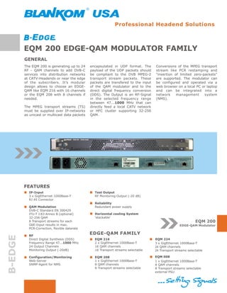 Professional Headend Solutions



         EQM 200 EDGE-QAM MODULATOR FAMILY
         GENERAL
         The EQM 200 is generating up to 24     encapsulated in UDP format. The       Conversions of the MPEG transport
         RF - QAM channels to add DVB-C         payload of the UDP packets should     stream like PCR restamping and
         services into distribution networks    be compliant to the DVB MPEG-2        "insertion of limited zero-packets"
         at CATV-Headends or near the edge      transport stream packets. These       are supported. The modulator can
         of the subscribers. It’s modular       packets are transfered to the input   be configured and operated via a
         design allows to choose an EDGE-       of the QAM modulator and to the       web browser on a local PC or laptop
         QAM like EQM 216 with 16 channels      direct digital frequency conversion   and can be integrated into a
         or the EQM 208 with 8 channels if      (DDS). The Output is an RF-Signal     network     management      system
         needed.                                in the selected frequency range       (NMS).
                                                between 47...1000 MHz that can
         The MPEG transport streams (TS)        directly feed a local CATV network
         must be supplied over IP-networks      or HFC cluster supporting 32-256
         as unicast or multicast data packets   QAM.




         FEATURES
           IP-Input                               Test Output
           3 x GigEthernet 1000Base-T             RF Monitoring Output (-20 dB)
           RJ 45 Connector
                                                  Reliability
           QAM Modulation                         Redundant power supply
           DVB-C Standard EN 300429
           ITU-T J.83 Annex B (optional)          Horizontal cooling System
           32-256 QAM                             ‘stackable‘
           8 Transport streams for each                                                                         EQM 200
           GbE-Input results in max.                                                                  EDGE-QAM Modulator
           PCR-Correction, flexible datarate

           RF
                                                EDGE-QAM FAMILY
B-EDGE




           Direct Digital Synthesis (DDS)         EQM 216                             EQM 224
           Frequency Range 47...1000 MHz          2 x GigEthernet 1000Base-T          3 x GigEthernet 1000Base-T
           24 Output Channels                     16 QAM channels                     24 QAM channels
           Monitoring Output (-20dB)              16 Transport streams selectable     24 Transport streams selectable

           Configuration/Monitoring               EQM 208                             EQM 008
           Web-Server                             1 x GigEthernet 1000Base-T          1 x GigEthernet 1000Base-T
           SNMP-Agent for NMS                     8 QAM channels                      8 QAM channels
                                                  8 Transport streams selectable      8 Transport streams selectable
                                                                                      external PSU
 